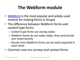 The Webform module
• Webform is the most popular and widely used
  module for making forms in Drupal
• The difference between Webform forms and
  content type forms
       – Content type forms are storing nodes
       – Webform forms do not make nodes, they send results
         over email directly
       – Results from Webform forms can be easily exported in
         excel sheet
• Common uses are surveys and contact forms

Drupalist: Kalin Chernev       Course by Init Lab (http://initlab.org)   3
 