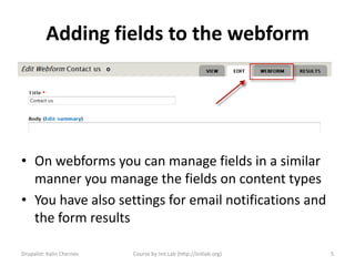 Adding fields to the webform




• On webforms you can manage fields in a similar
  manner you manage the fields on content types
• You have also settings for email notifications and
  the form results

Drupalist: Kalin Chernev   Course by Init Lab (http://initlab.org)   5
 