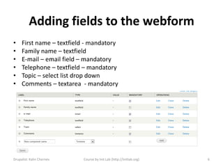 Adding fields to the webform
•    First name – textfield - mandatory
•    Family name – textfield
•    E-mail – email field – mandatory
•    Telephone – textfield – mandatory
•    Topic – select list drop down
•    Comments – textarea - mandatory




Drupalist: Kalin Chernev   Course by Init Lab (http://initlab.org)   6
 