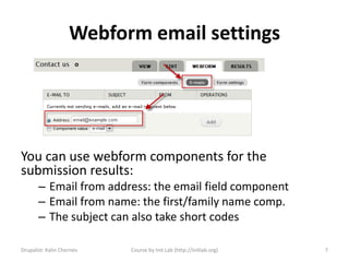 Webform email settings




You can use webform components for the
submission results:
       – Email from address: the email field component
       – Email from name: the first/family name comp.
       – The subject can also take short codes

Drupalist: Kalin Chernev   Course by Init Lab (http://initlab.org)   7
 