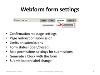 Webform form settings


•    Confirmation message settings
•    Page redirect on submission
•    Limits on submissions
•    Form status (open/closed)
•    Role permissions settings for submissions
•    Generate a block with the form
•    Submit button label change

Drupalist: Kalin Chernev   Course by Init Lab (http://initlab.org)   8
 