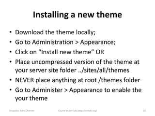 Installing a new theme
• Download the theme locally;
• Go to Administration > Appearance;
• Click on “Install new theme” OR
• Place uncompressed version of the theme at
  your server site folder ../sites/all/themes
• NEVER place anything at root /themes folder
• Go to Administer > Appearance to enable the
  your theme
Drupalist: Kalin Chernev    Course by Init Lab (http://initlab.org)   10
 