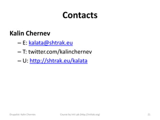 Contacts
Kalin Chernev
       – E: kalata@shtrak.eu
       – T: twitter.com/kalinchernev
       – U: http://shtrak.eu/kalata




Drupalist: Kalin Chernev   Course by Init Lab (http://initlab.org)   21
 