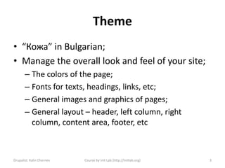 Theme
• “Кожа” in Bulgarian;
• Manage the overall look and feel of your site;
       – The colors of the page;
       – Fonts for texts, headings, links, etc;
       – General images and graphics of pages;
       – General layout – header, left column, right
         column, content area, footer, etc



Drupalist: Kalin Chernev   Course by Init Lab (http://initlab.org)   3
 