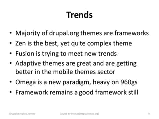 Trends
• Majority of drupal.org themes are frameworks
• Zen is the best, yet quite complex theme
• Fusion is trying to meet new trends
• Adaptive themes are great and are getting
  better in the mobile themes sector
• Omega is a new paradigm, heavy on 960gs
• Framework remains a good framework still

Drupalist: Kalin Chernev   Course by Init Lab (http://initlab.org)   9
 