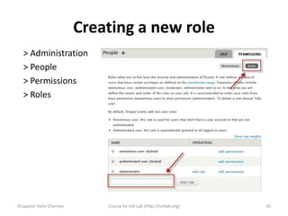 Creating a new role
   > Administration
   > People
   > Permissions
   > Roles




Drupalist: Kalin Chernev       Course by Init Lab (http://initlab.org)   10
 
