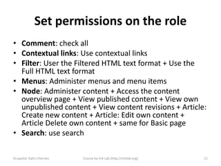 Set permissions on the role
• Comment: check all
• Contextual links: Use contextual links
• Filter: User the Filtered HTML text format + Use the
  Full HTML text format
• Menus: Administer menus and menu items
• Node: Administer content + Access the content
  overview page + View published content + View own
  unpublished content + View content revisions + Article:
  Create new content + Article: Edit own content +
  Article Delete own content + same for Basic page
• Search: use search

Drupalist: Kalin Chernev   Course by Init Lab (http://initlab.org)   11
 