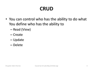 CRUD
• You can control who has the ability to do what
  You define who has the ability to
       – Read (View)
       – Create
       – Update
       – Delete




Drupalist: Kalin Chernev   Course by Init Lab (http://initlab.org)   3
 