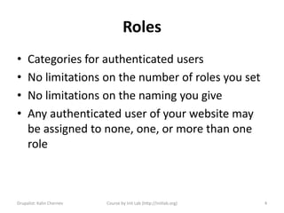 Roles
•    Categories for authenticated users
•    No limitations on the number of roles you set
•    No limitations on the naming you give
•    Any authenticated user of your website may
     be assigned to none, one, or more than one
     role



Drupalist: Kalin Chernev   Course by Init Lab (http://initlab.org)   4
 
