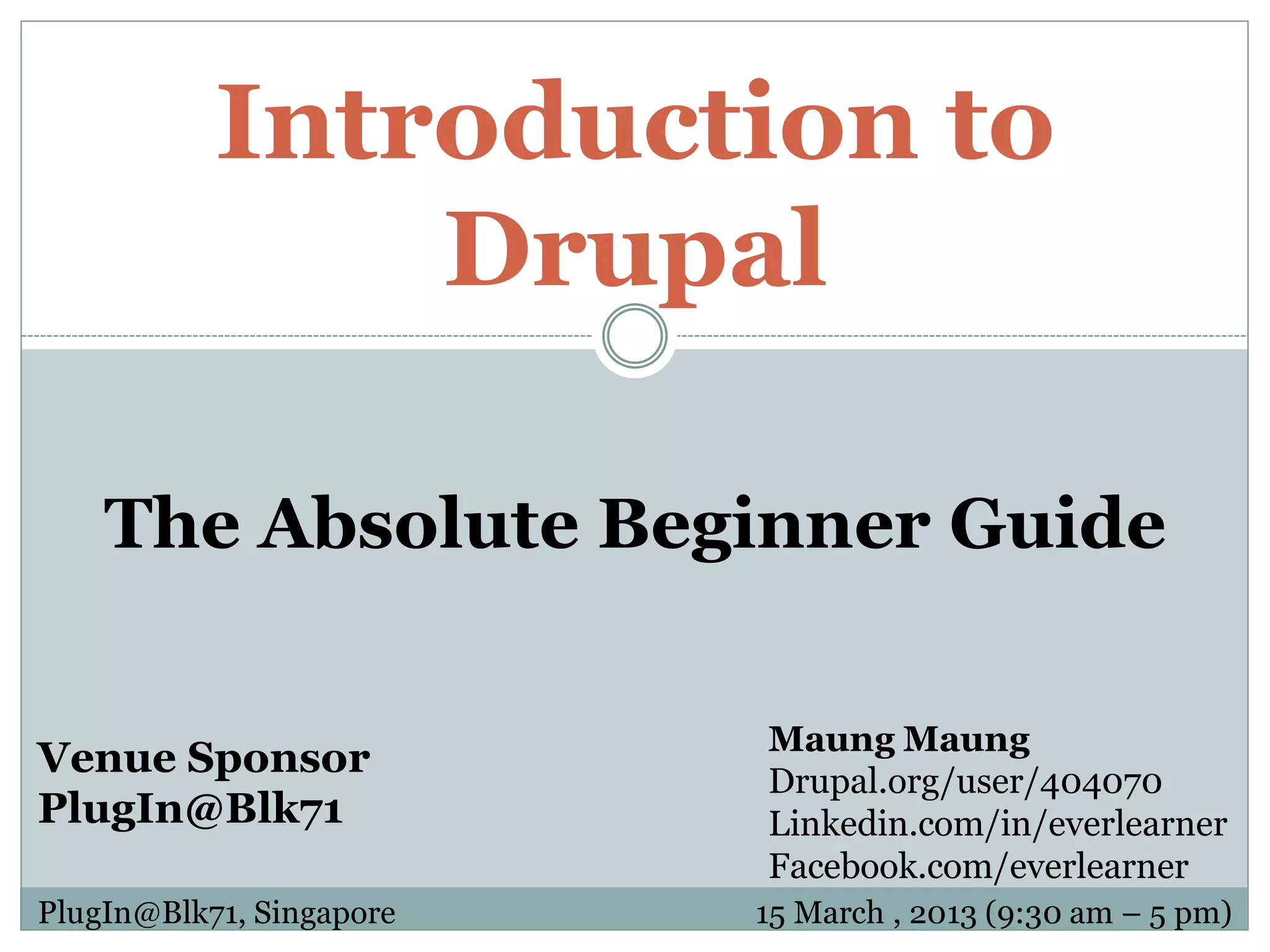 Introduction to Drupal The Absolute Beginner Guide Maung Maung Venue Sponsor Drupal.org/user/404070 PlugIn@Blk71 Linkedin.com/in/everlearner Facebook.com/everlearner PlugIn@Blk71, Singapore 15 March , 2013 (9:30 am – 5 pm) 
