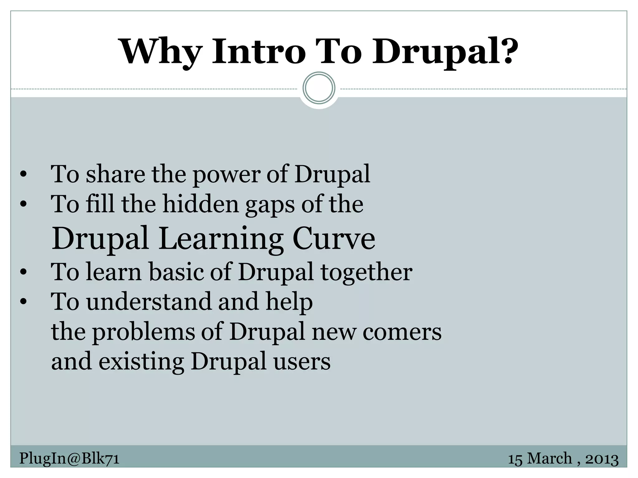 Why Intro To Drupal? • To share the power of Drupal • To fill the hidden gaps of the Drupal Learning Curve • To learn basic of Drupal together • To understand and help the problems of Drupal new comers and existing Drupal users PlugIn@Blk71 15 March , 2013 