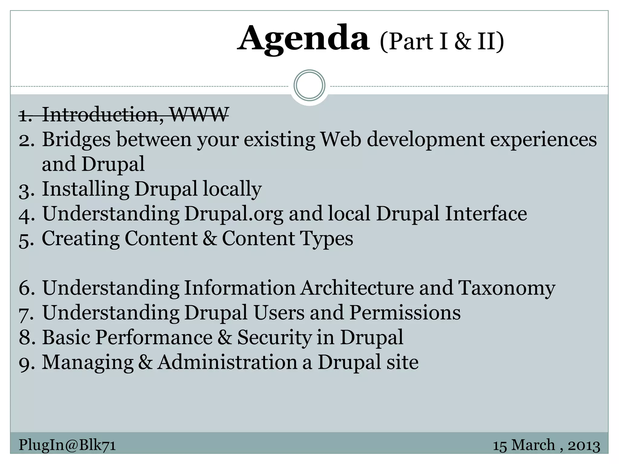 Agenda (Part I & II) 1. Introduction, WWW 2. Bridges between your existing Web development experiences and Drupal 3. Installing Drupal locally 4. Understanding Drupal.org and local Drupal Interface 5. Creating Content & Content Types 6. Understanding Information Architecture and Taxonomy 7. Understanding Drupal Users and Permissions 8. Basic Performance & Security in Drupal 9. Managing & Administration a Drupal site PlugIn@Blk71 15 March , 2013 