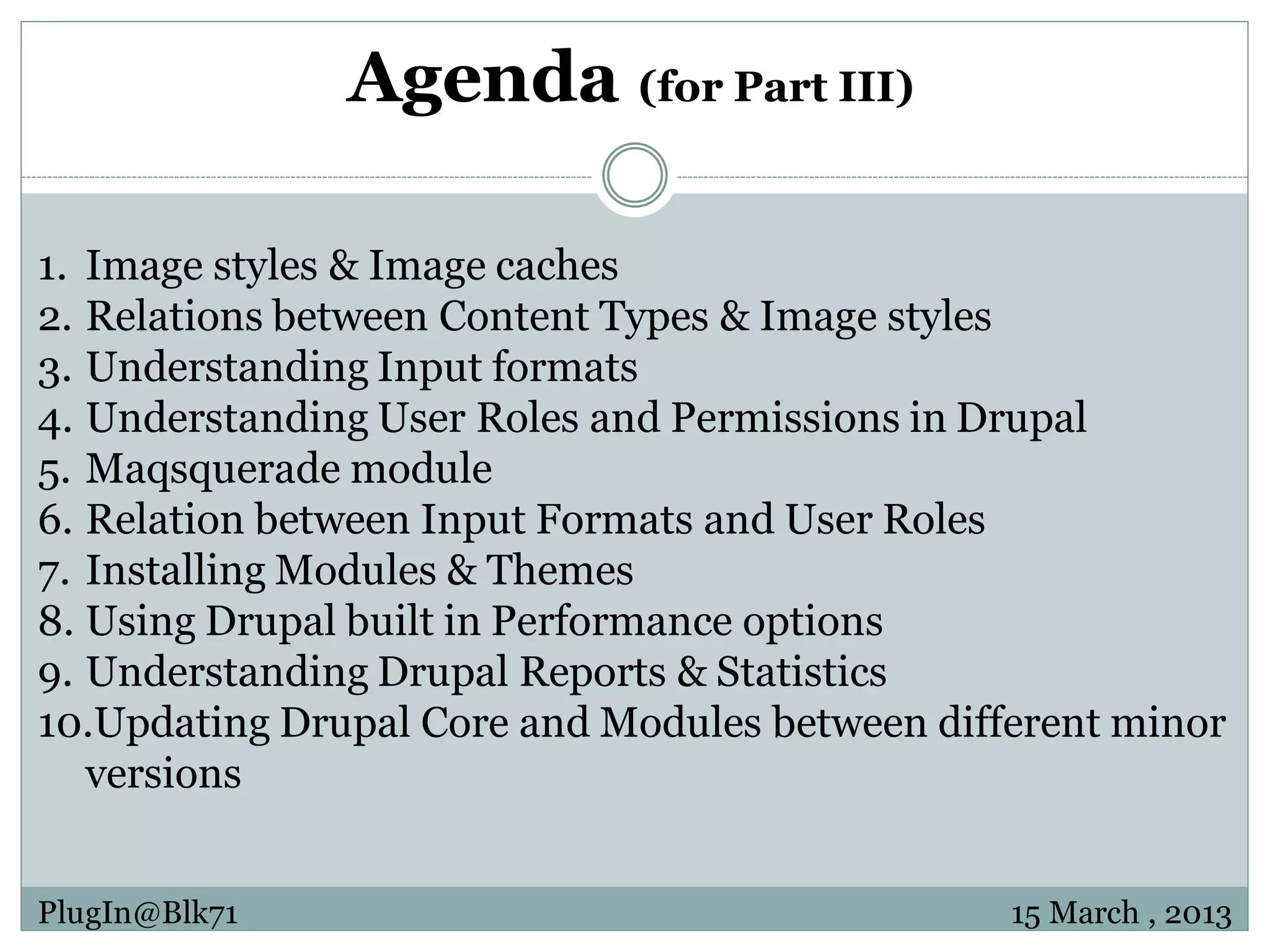 Agenda (for Part III) 1. Image styles & Image caches 2. Relations between Content Types & Image styles 3. Understanding Input formats 4. Understanding User Roles and Permissions in Drupal 5. Maqsquerade module 6. Relation between Input Formats and User Roles 7. Installing Modules & Themes 8. Using Drupal built in Performance options 9. Understanding Drupal Reports & Statistics 10.Updating Drupal Core and Modules between different minor versions PlugIn@Blk71 15 March , 2013 