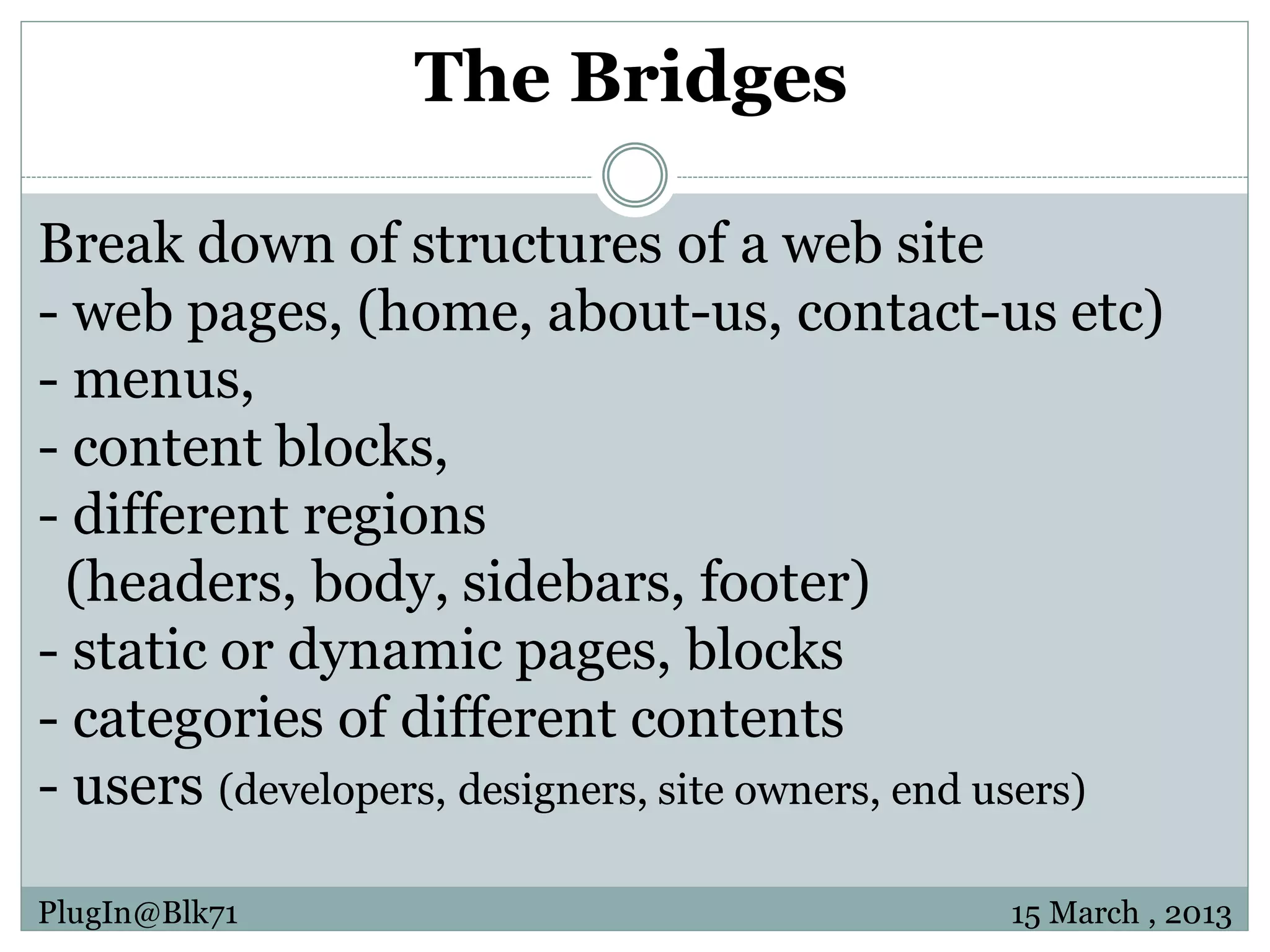 The Bridges Break down of structures of a web site - web pages, (home, about-us, contact-us etc) - menus, - content blocks, - different regions (headers, body, sidebars, footer) - static or dynamic pages, blocks - categories of different contents - users (developers, designers, site owners, end users) PlugIn@Blk71 15 March , 2013 