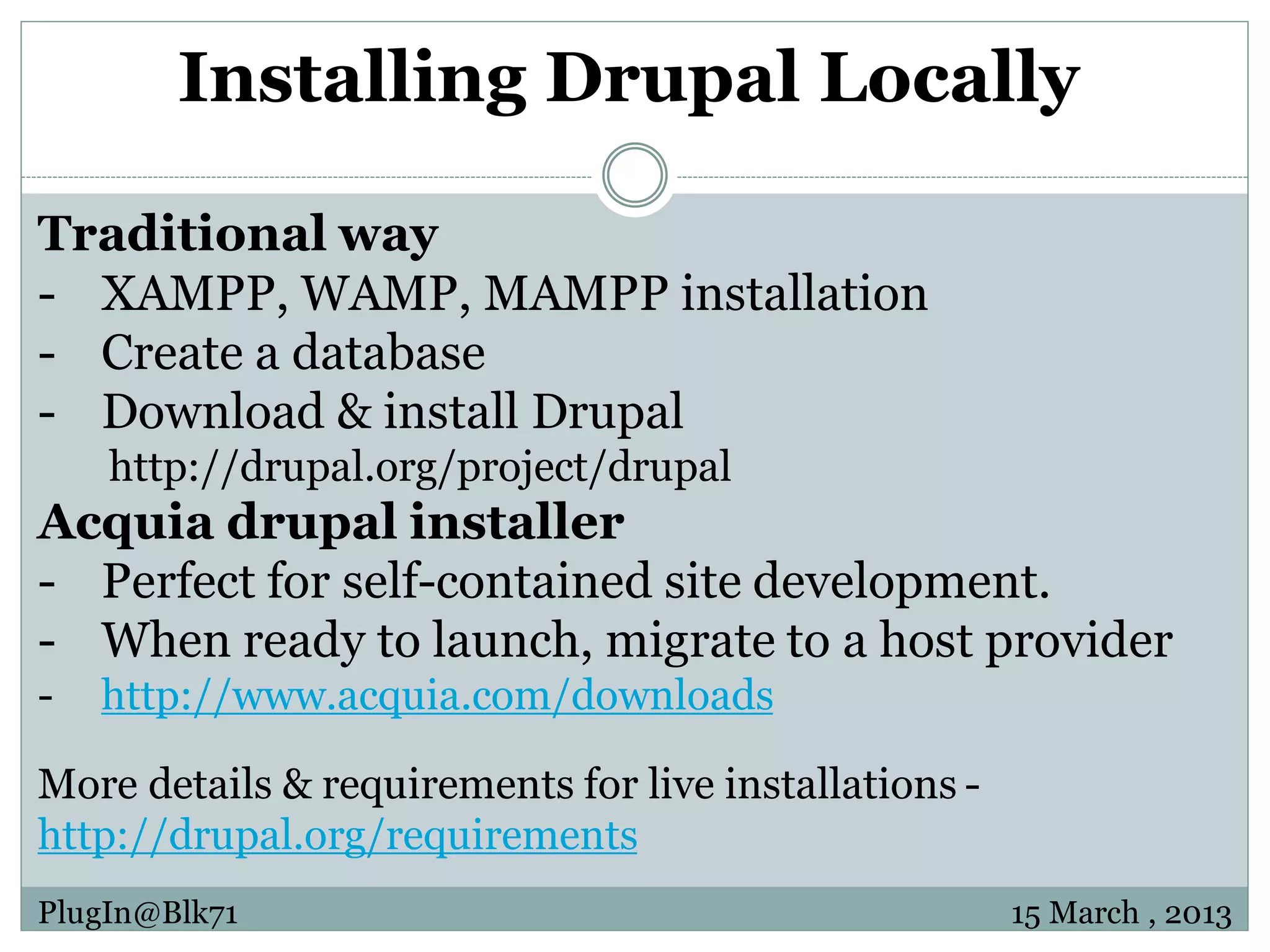 Installing Drupal Locally Traditional way - XAMPP, WAMP, MAMPP installation - Create a database - Download & install Drupal http://drupal.org/project/drupal Acquia drupal installer - Perfect for self-contained site development. - When ready to launch, migrate to a host provider - http://www.acquia.com/downloads More details & requirements for live installations - http://drupal.org/requirements PlugIn@Blk71 15 March , 2013 