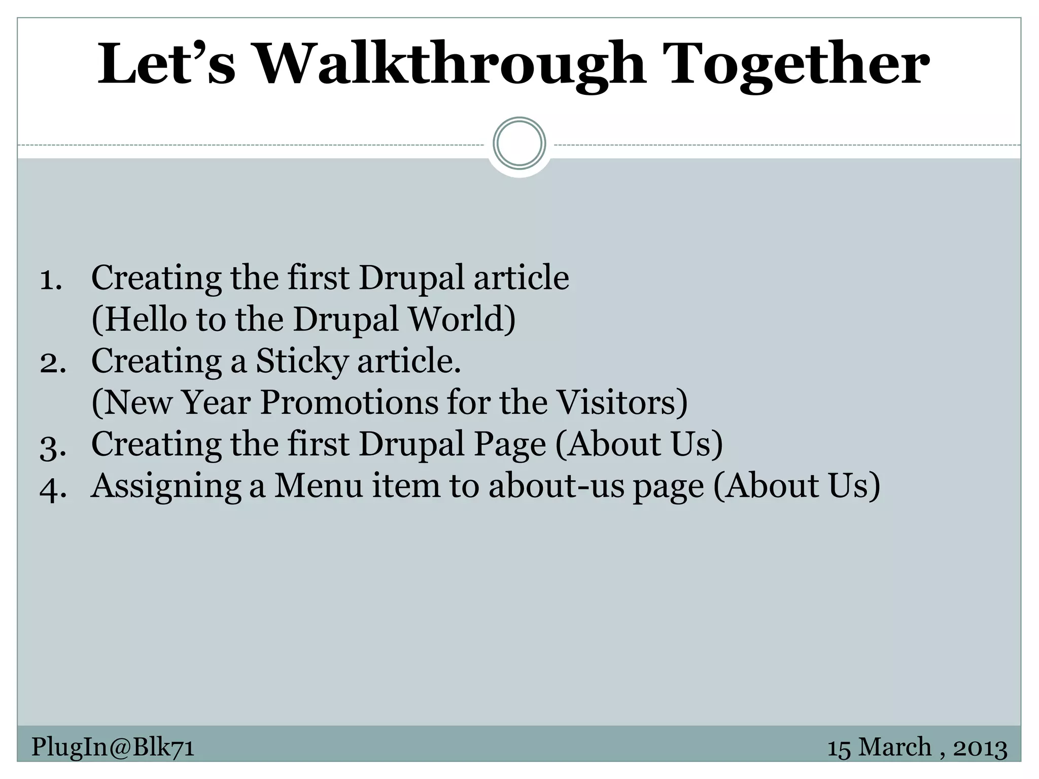 Let’s Walkthrough Together 1. Creating the first Drupal article (Hello to the Drupal World) 2. Creating a Sticky article. (New Year Promotions for the Visitors) 3. Creating the first Drupal Page (About Us) 4. Assigning a Menu item to about-us page (About Us) PlugIn@Blk71 15 March , 2013 
