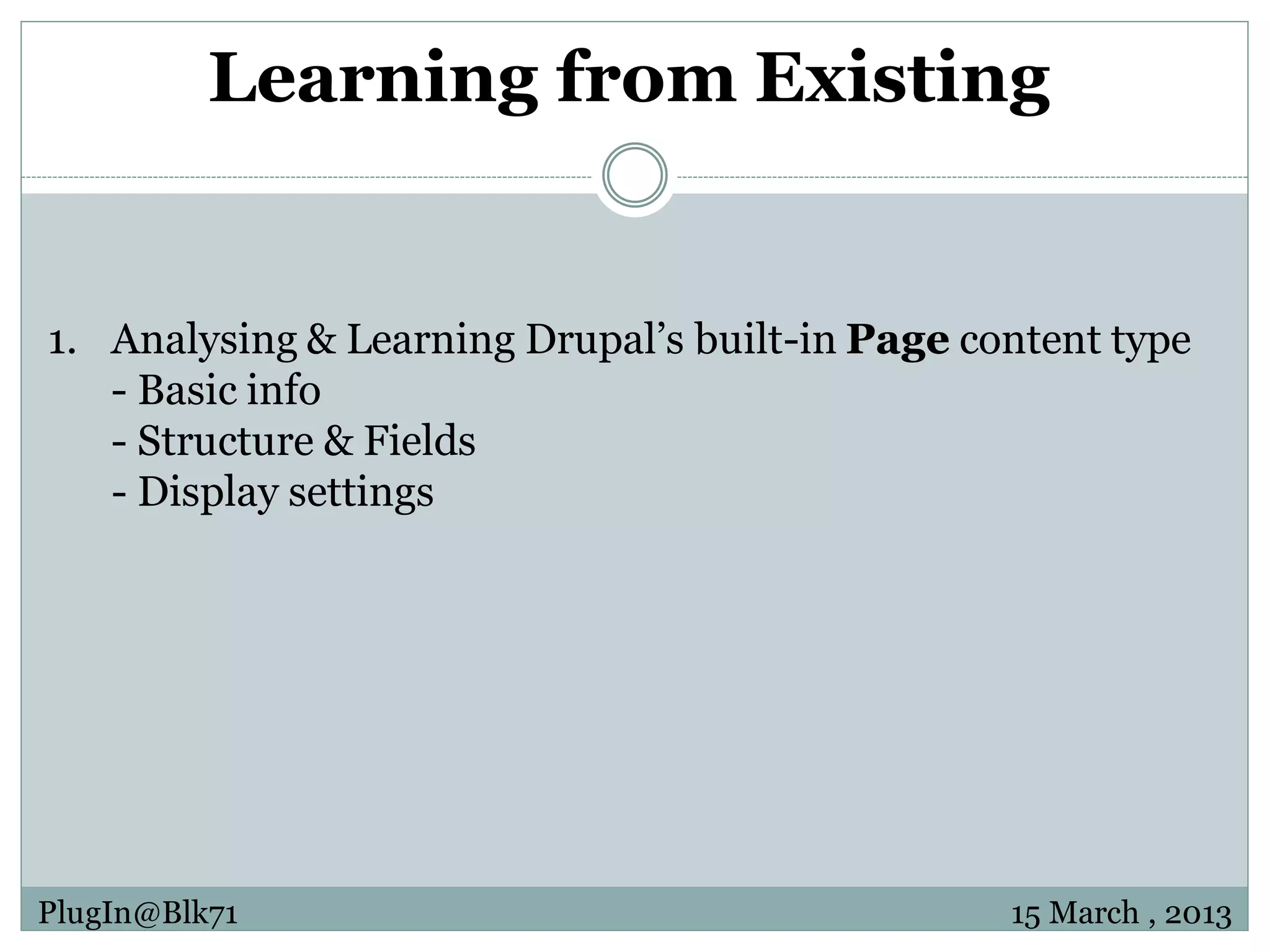 Learning from Existing 1. Analysing & Learning Drupal’s built-in Page content type - Basic info - Structure & Fields - Display settings PlugIn@Blk71 15 March , 2013 