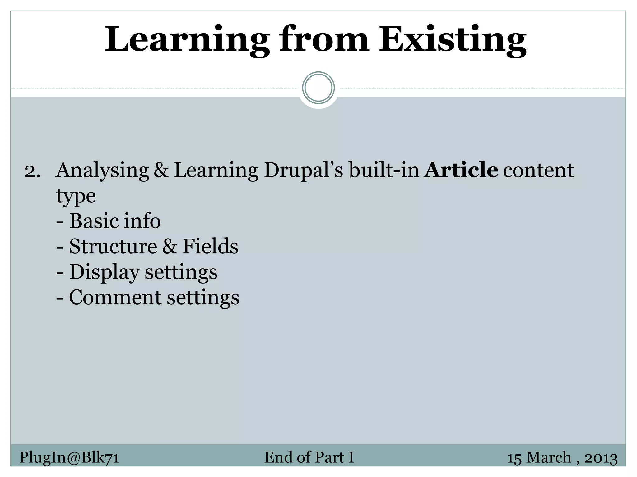 Learning from Existing 2. Analysing & Learning Drupal’s built-in Article content type - Basic info - Structure & Fields - Display settings - Comment settings PlugIn@Blk71 End of Part I 15 March , 2013 