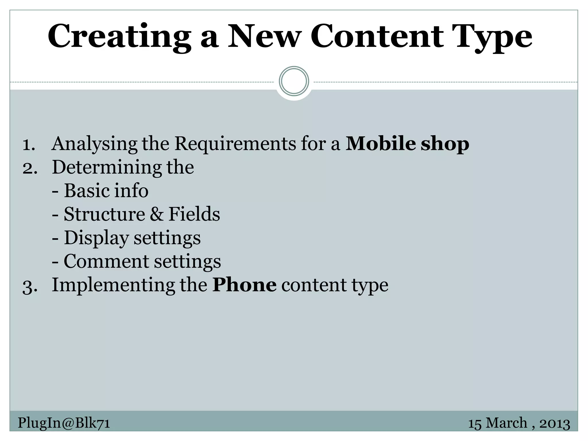 Creating a New Content Type 1. Analysing the Requirements for a Mobile shop 2. Determining the - Basic info - Structure & Fields - Display settings - Comment settings 3. Implementing the Phone content type PlugIn@Blk71 15 March , 2013 