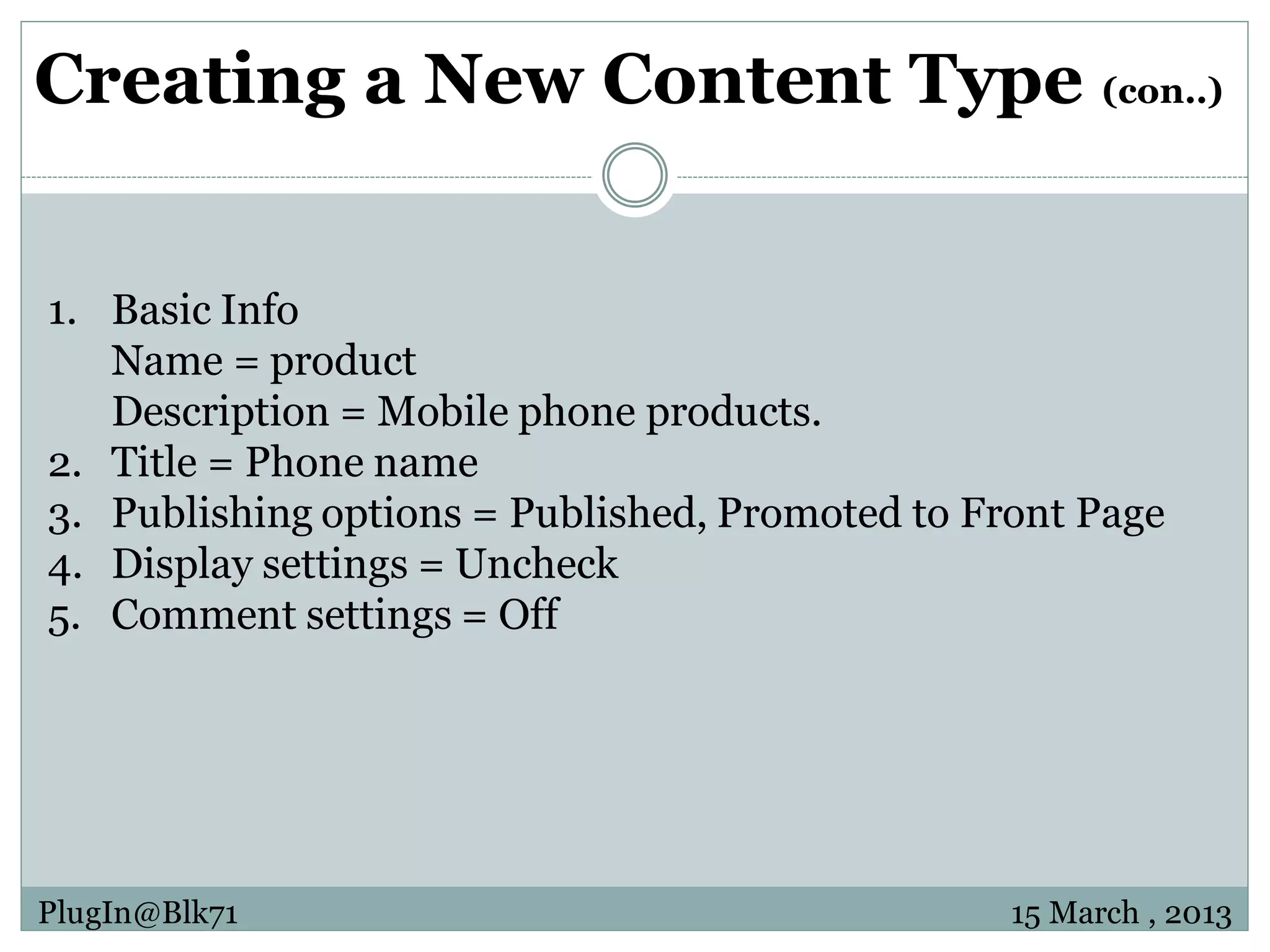 Creating a New Content Type (con..) 1. Basic Info Name = product Description = Mobile phone products. 2. Title = Phone name 3. Publishing options = Published, Promoted to Front Page 4. Display settings = Uncheck 5. Comment settings = Off PlugIn@Blk71 15 March , 2013 