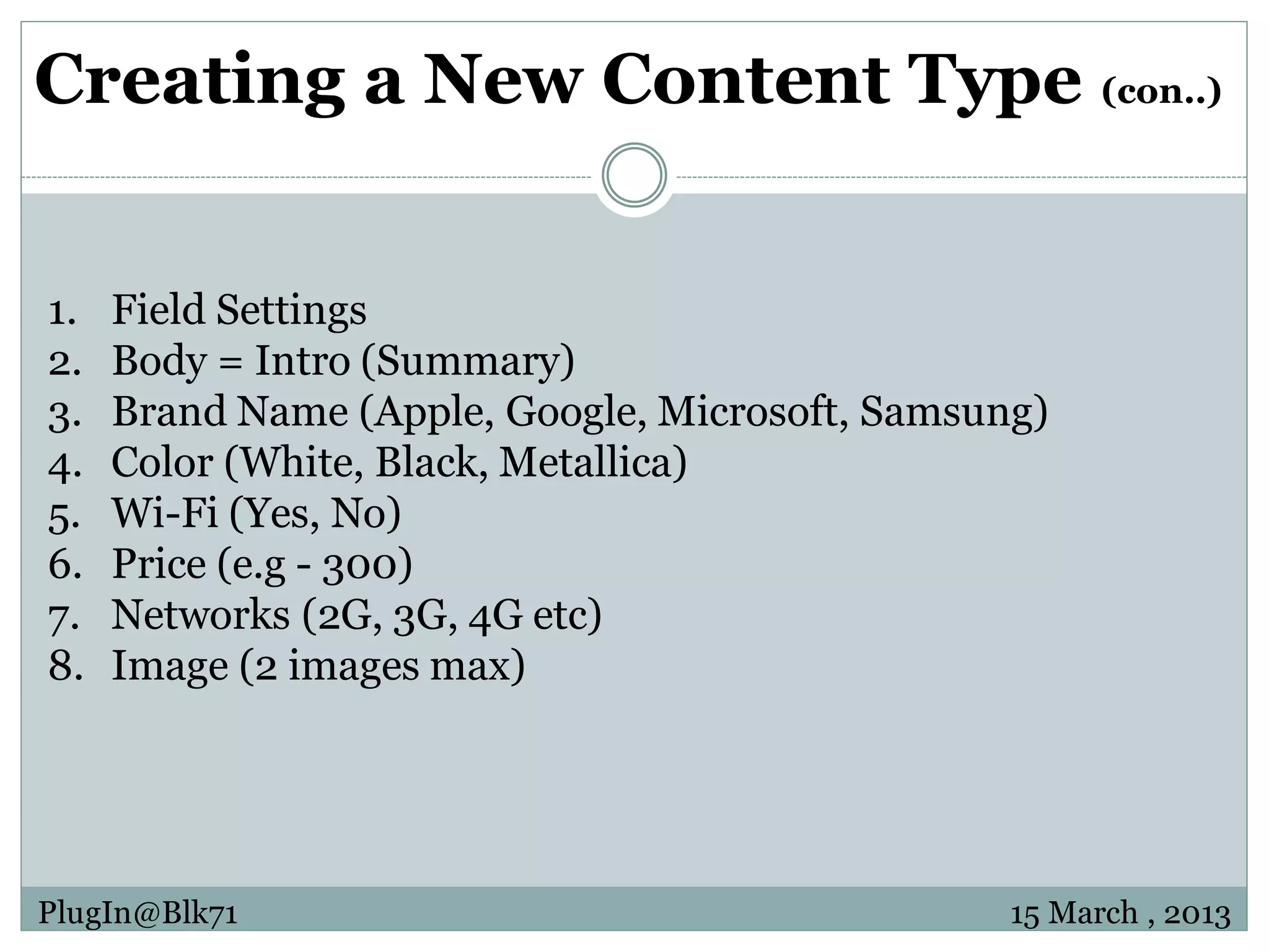 Creating a New Content Type (con..) 1. Field Settings 2. Body = Intro (Summary) 3. Brand Name (Apple, Google, Microsoft, Samsung) 4. Color (White, Black, Metallica) 5. Wi-Fi (Yes, No) 6. Price (e.g - 300) 7. Networks (2G, 3G, 4G etc) 8. Image (2 images max) PlugIn@Blk71 15 March , 2013 