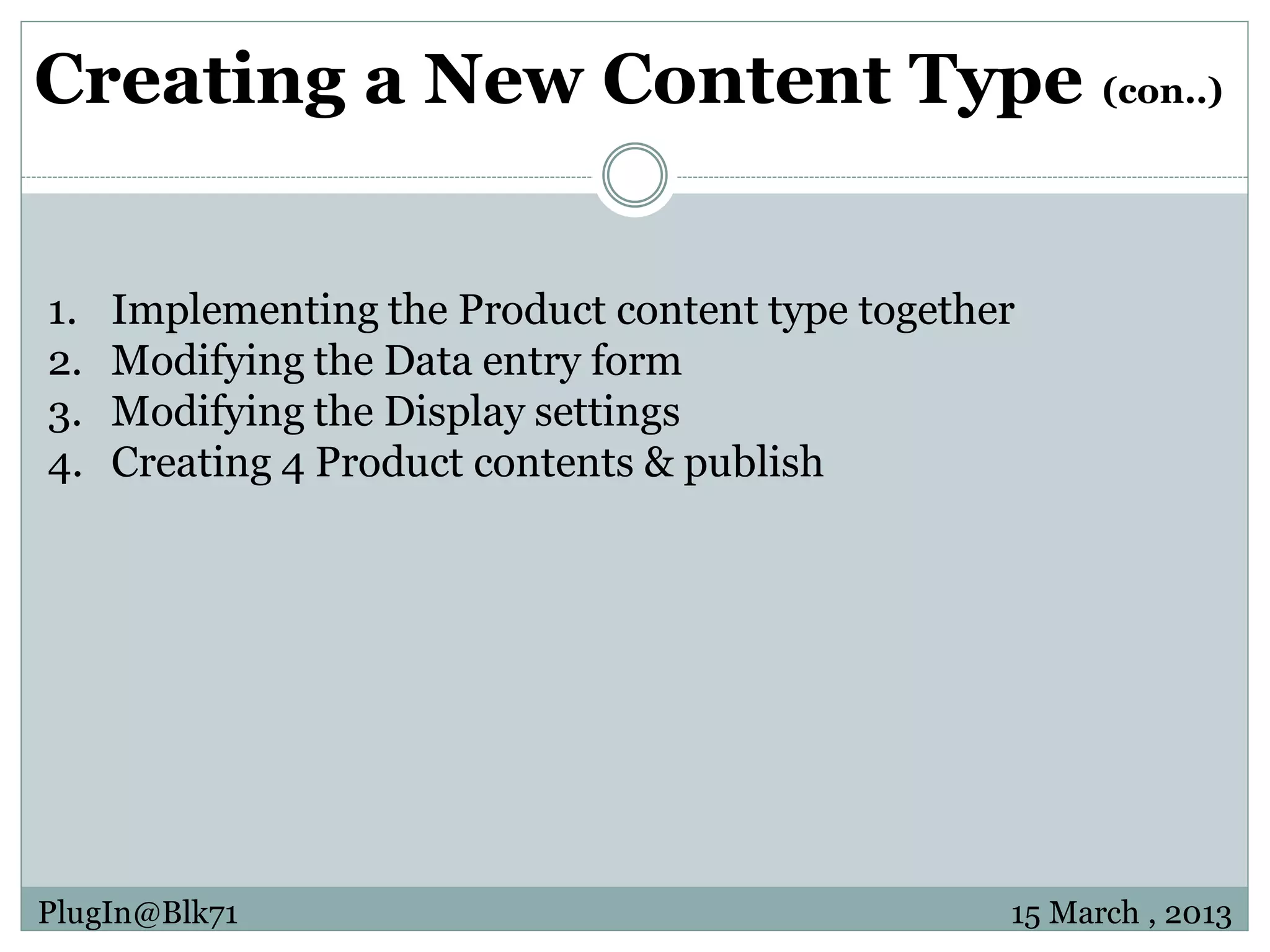 Creating a New Content Type (con..) 1. Implementing the Product content type together 2. Modifying the Data entry form 3. Modifying the Display settings 4. Creating 4 Product contents & publish PlugIn@Blk71 15 March , 2013 