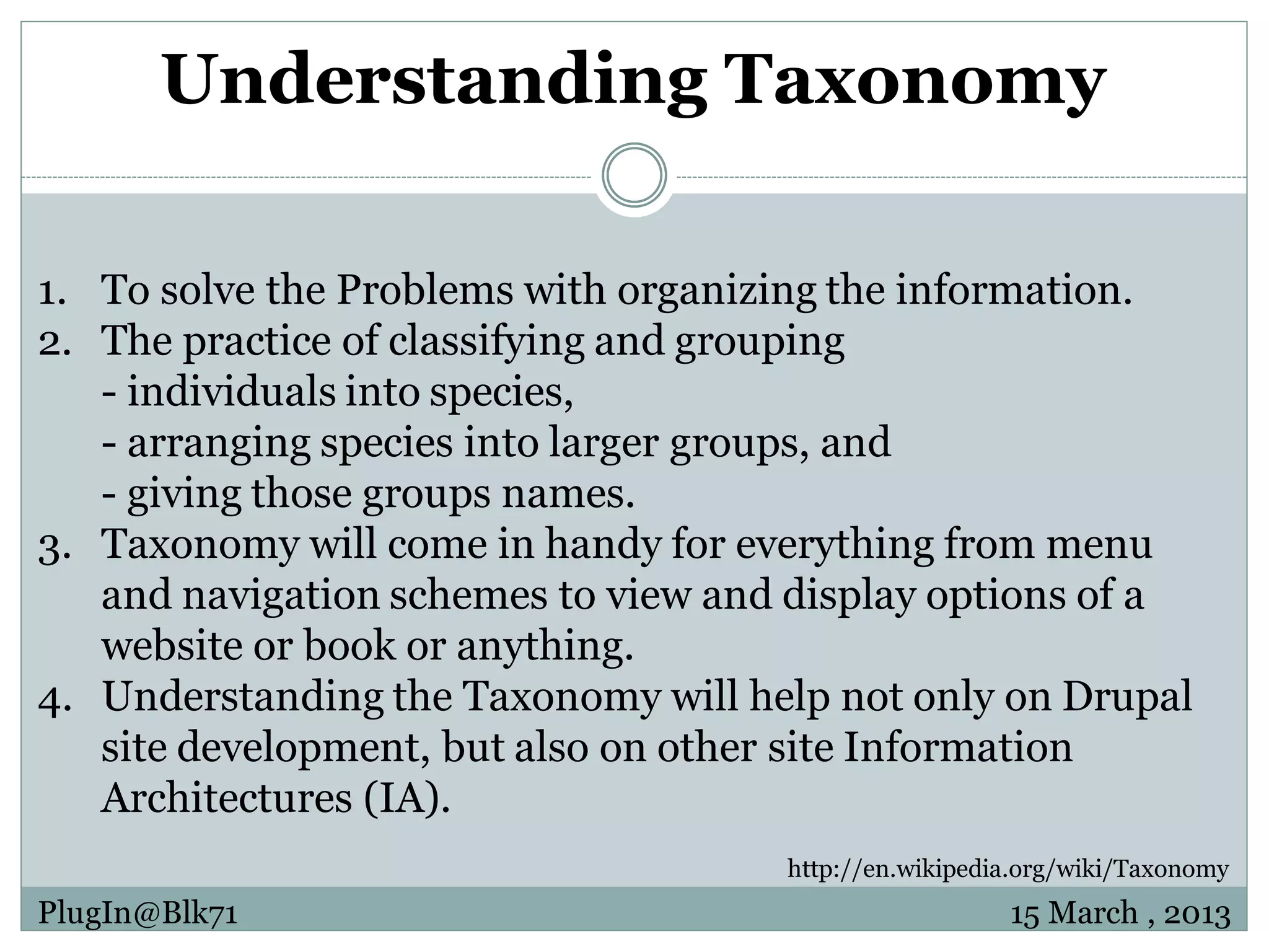 Understanding Taxonomy 1. To solve the Problems with organizing the information. 2. The practice of classifying and grouping - individuals into species, - arranging species into larger groups, and - giving those groups names. 3. Taxonomy will come in handy for everything from menu and navigation schemes to view and display options of a website or book or anything. 4. Understanding the Taxonomy will help not only on Drupal site development, but also on other site Information Architectures (IA). http://en.wikipedia.org/wiki/Taxonomy PlugIn@Blk71 15 March , 2013 