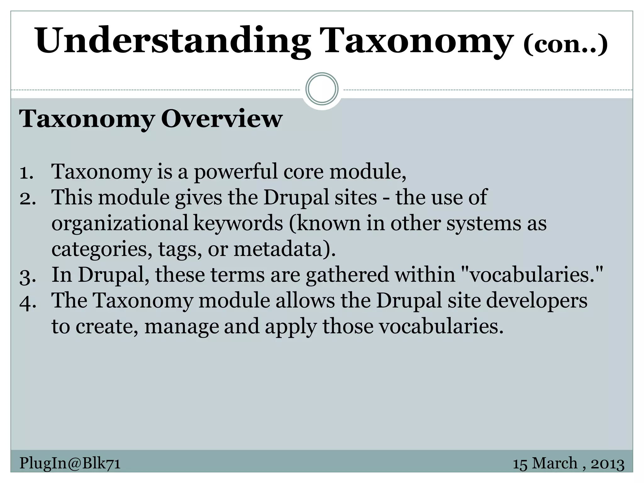 Understanding Taxonomy (con..) Taxonomy Overview 1. Taxonomy is a powerful core module, 2. This module gives the Drupal sites - the use of organizational keywords (known in other systems as categories, tags, or metadata). 3. In Drupal, these terms are gathered within "vocabularies." 4. The Taxonomy module allows the Drupal site developers to create, manage and apply those vocabularies. PlugIn@Blk71 15 March , 2013 