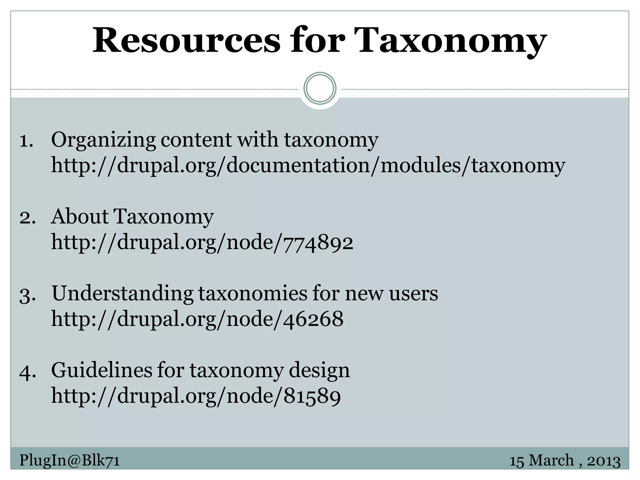 Resources for Taxonomy 1. Organizing content with taxonomy http://drupal.org/documentation/modules/taxonomy 2. About Taxonomy http://drupal.org/node/774892 3. Understanding taxonomies for new users http://drupal.org/node/46268 4. Guidelines for taxonomy design http://drupal.org/node/81589 PlugIn@Blk71 15 March , 2013 