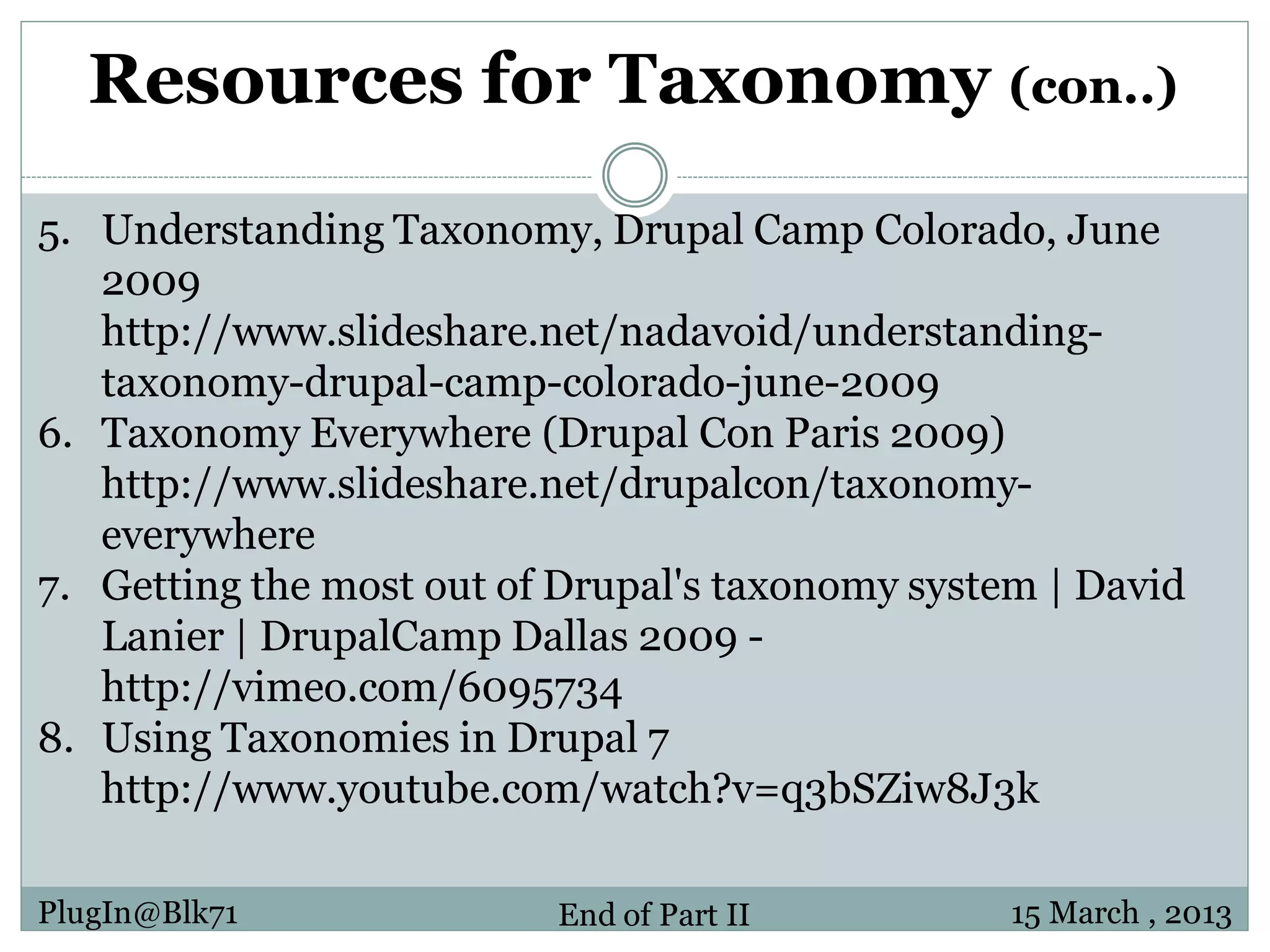 Resources for Taxonomy (con..) 5. Understanding Taxonomy, Drupal Camp Colorado, June 2009 http://www.slideshare.net/nadavoid/understanding- taxonomy-drupal-camp-colorado-june-2009 6. Taxonomy Everywhere (Drupal Con Paris 2009) http://www.slideshare.net/drupalcon/taxonomy- everywhere 7. Getting the most out of Drupal's taxonomy system | David Lanier | DrupalCamp Dallas 2009 - http://vimeo.com/6095734 8. Using Taxonomies in Drupal 7 http://www.youtube.com/watch?v=q3bSZiw8J3k PlugIn@Blk71 End of Part II 15 March , 2013 
