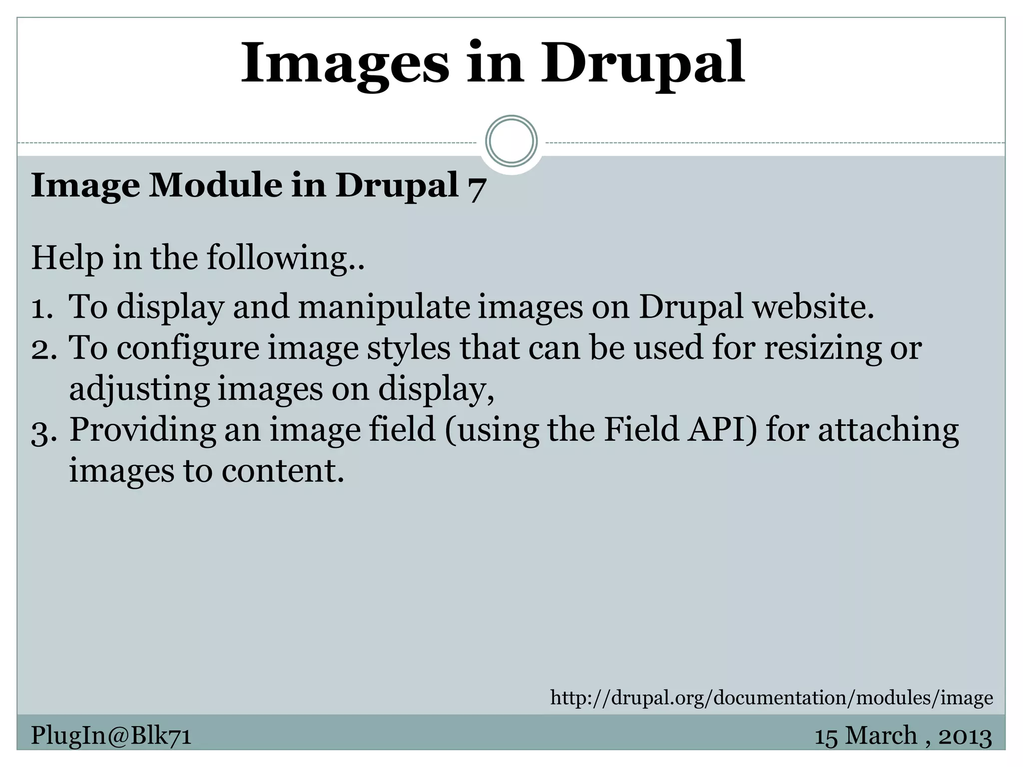 Images in Drupal Image Module in Drupal 7 Help in the following.. 1. To display and manipulate images on Drupal website. 2. To configure image styles that can be used for resizing or adjusting images on display, 3. Providing an image field (using the Field API) for attaching images to content. http://drupal.org/documentation/modules/image PlugIn@Blk71 15 March , 2013 