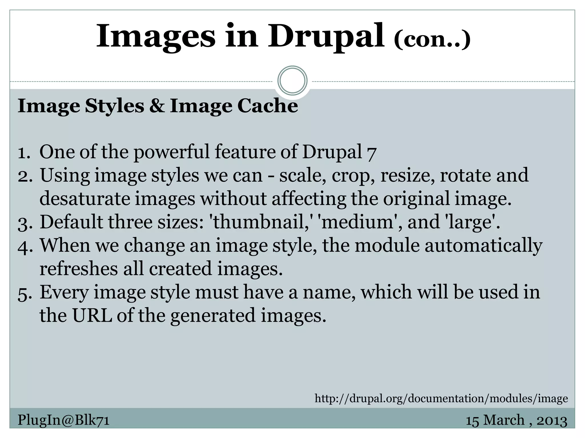 Images in Drupal (con..) Image Styles & Image Cache 1. One of the powerful feature of Drupal 7 2. Using image styles we can - scale, crop, resize, rotate and desaturate images without affecting the original image. 3. Default three sizes: 'thumbnail,' 'medium', and 'large'. 4. When we change an image style, the module automatically refreshes all created images. 5. Every image style must have a name, which will be used in the URL of the generated images. http://drupal.org/documentation/modules/image PlugIn@Blk71 15 March , 2013 