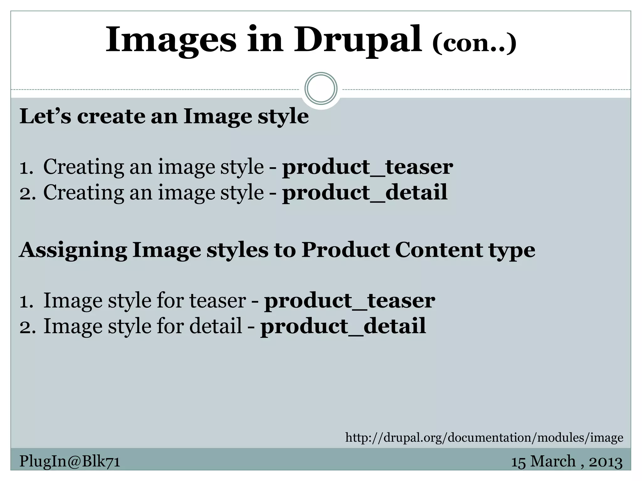 Images in Drupal (con..) Let’s create an Image style 1. Creating an image style - product_teaser 2. Creating an image style - product_detail Assigning Image styles to Product Content type 1. Image style for teaser - product_teaser 2. Image style for detail - product_detail http://drupal.org/documentation/modules/image PlugIn@Blk71 15 March , 2013 