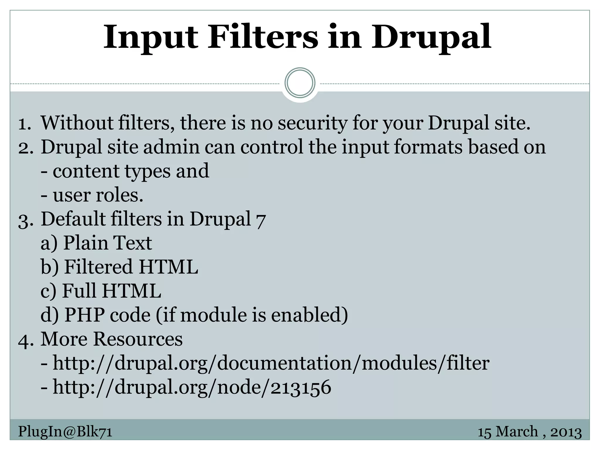 Input Filters in Drupal 1. Without filters, there is no security for your Drupal site. 2. Drupal site admin can control the input formats based on - content types and - user roles. 3. Default filters in Drupal 7 a) Plain Text b) Filtered HTML c) Full HTML d) PHP code (if module is enabled) 4. More Resources - http://drupal.org/documentation/modules/filter - http://drupal.org/node/213156 PlugIn@Blk71 15 March , 2013 