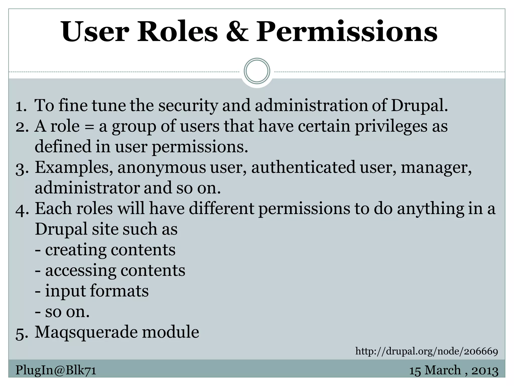 User Roles & Permissions 1. To fine tune the security and administration of Drupal. 2. A role = a group of users that have certain privileges as defined in user permissions. 3. Examples, anonymous user, authenticated user, manager, administrator and so on. 4. Each roles will have different permissions to do anything in a Drupal site such as - creating contents - accessing contents - input formats - so on. 5. Maqsquerade module http://drupal.org/node/206669 PlugIn@Blk71 15 March , 2013 