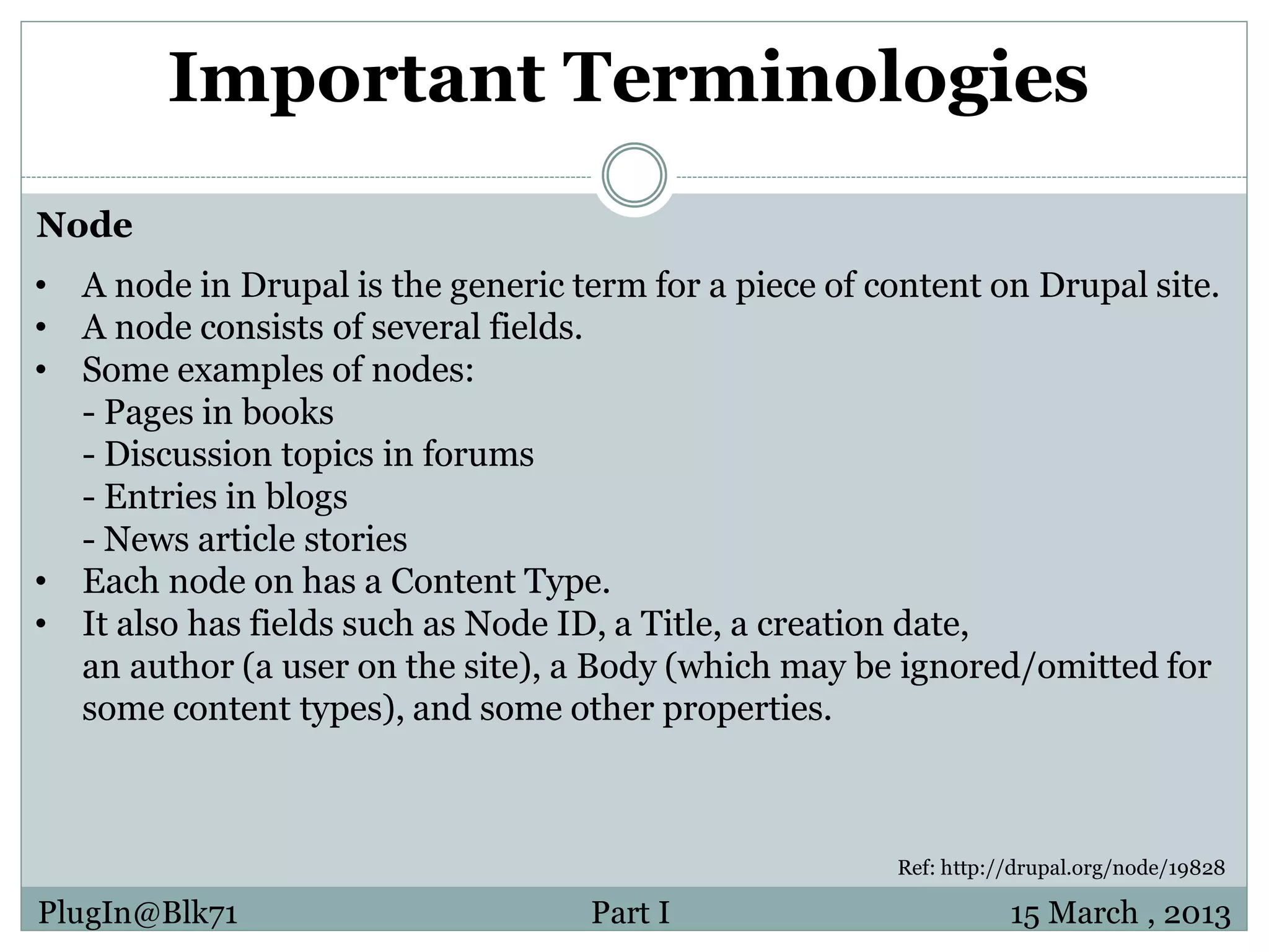 Important Terminologies Node • A node in Drupal is the generic term for a piece of content on Drupal site. • A node consists of several fields. • Some examples of nodes: - Pages in books - Discussion topics in forums - Entries in blogs - News article stories • Each node on has a Content Type. • It also has fields such as Node ID, a Title, a creation date, an author (a user on the site), a Body (which may be ignored/omitted for some content types), and some other properties. Ref: http://drupal.org/node/19828 PlugIn@Blk71 Part I 15 March , 2013 
