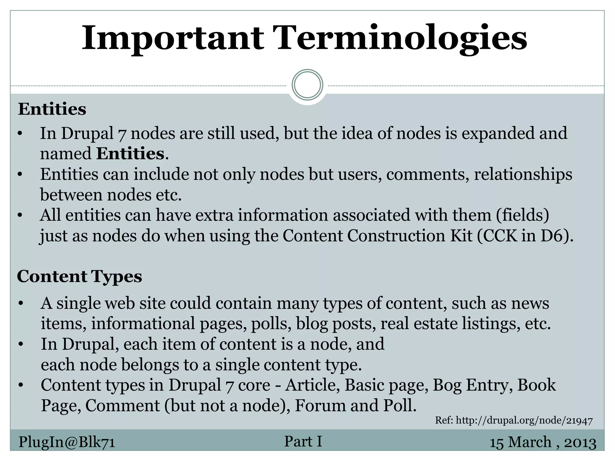 Important Terminologies Entities • In Drupal 7 nodes are still used, but the idea of nodes is expanded and named Entities. • Entities can include not only nodes but users, comments, relationships between nodes etc. • All entities can have extra information associated with them (fields) just as nodes do when using the Content Construction Kit (CCK in D6). Content Types • A single web site could contain many types of content, such as news items, informational pages, polls, blog posts, real estate listings, etc. • In Drupal, each item of content is a node, and each node belongs to a single content type. • Content types in Drupal 7 core - Article, Basic page, Bog Entry, Book Page, Comment (but not a node), Forum and Poll. Ref: http://drupal.org/node/21947 PlugIn@Blk71 Part I 15 March , 2013 