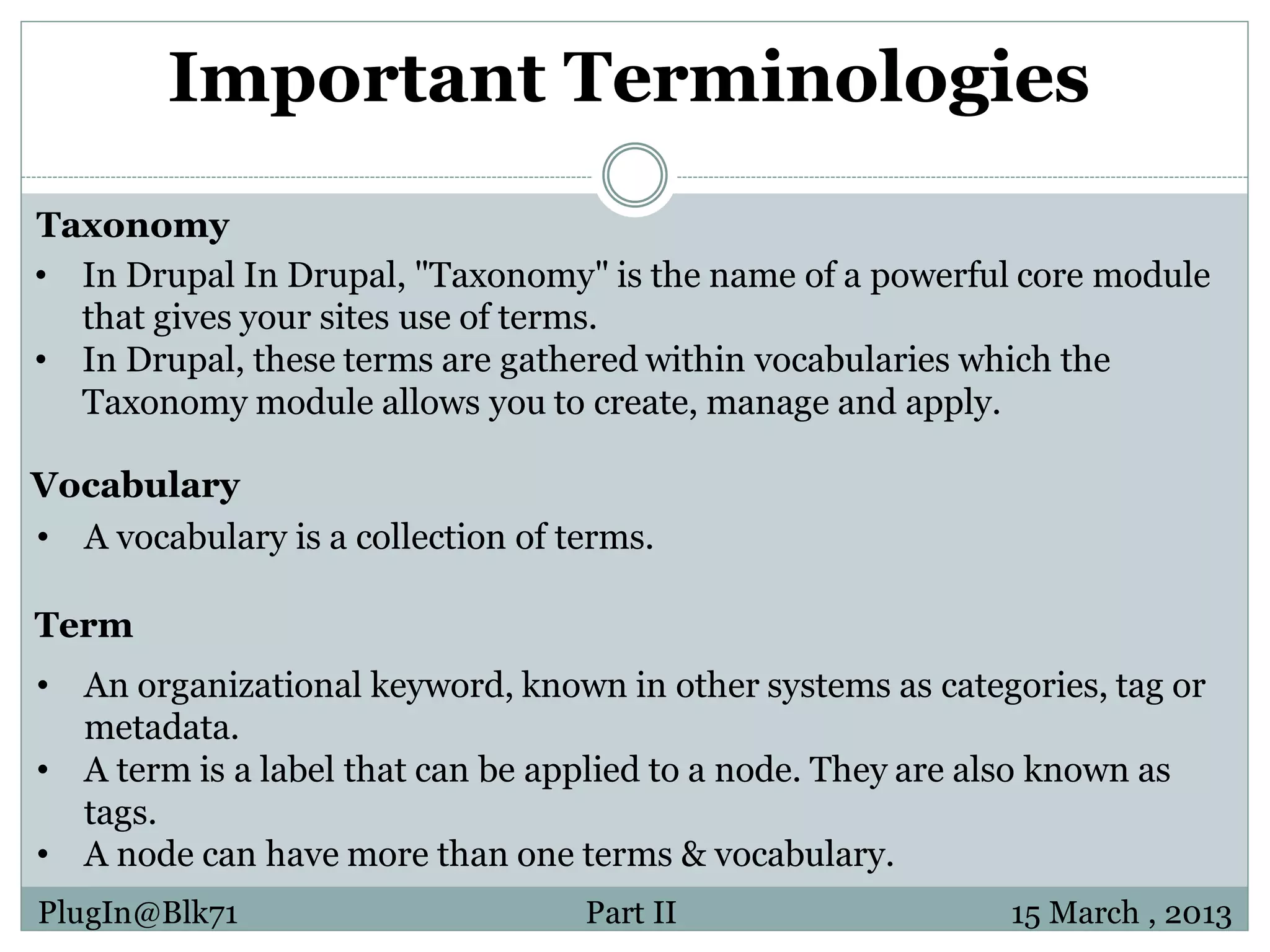 Important Terminologies Taxonomy • In Drupal In Drupal, "Taxonomy" is the name of a powerful core module that gives your sites use of terms. • In Drupal, these terms are gathered within vocabularies which the Taxonomy module allows you to create, manage and apply. Vocabulary • A vocabulary is a collection of terms. Term • An organizational keyword, known in other systems as categories, tag or metadata. • A term is a label that can be applied to a node. They are also known as tags. • A node can have more than one terms & vocabulary. PlugIn@Blk71 Part II 15 March , 2013 