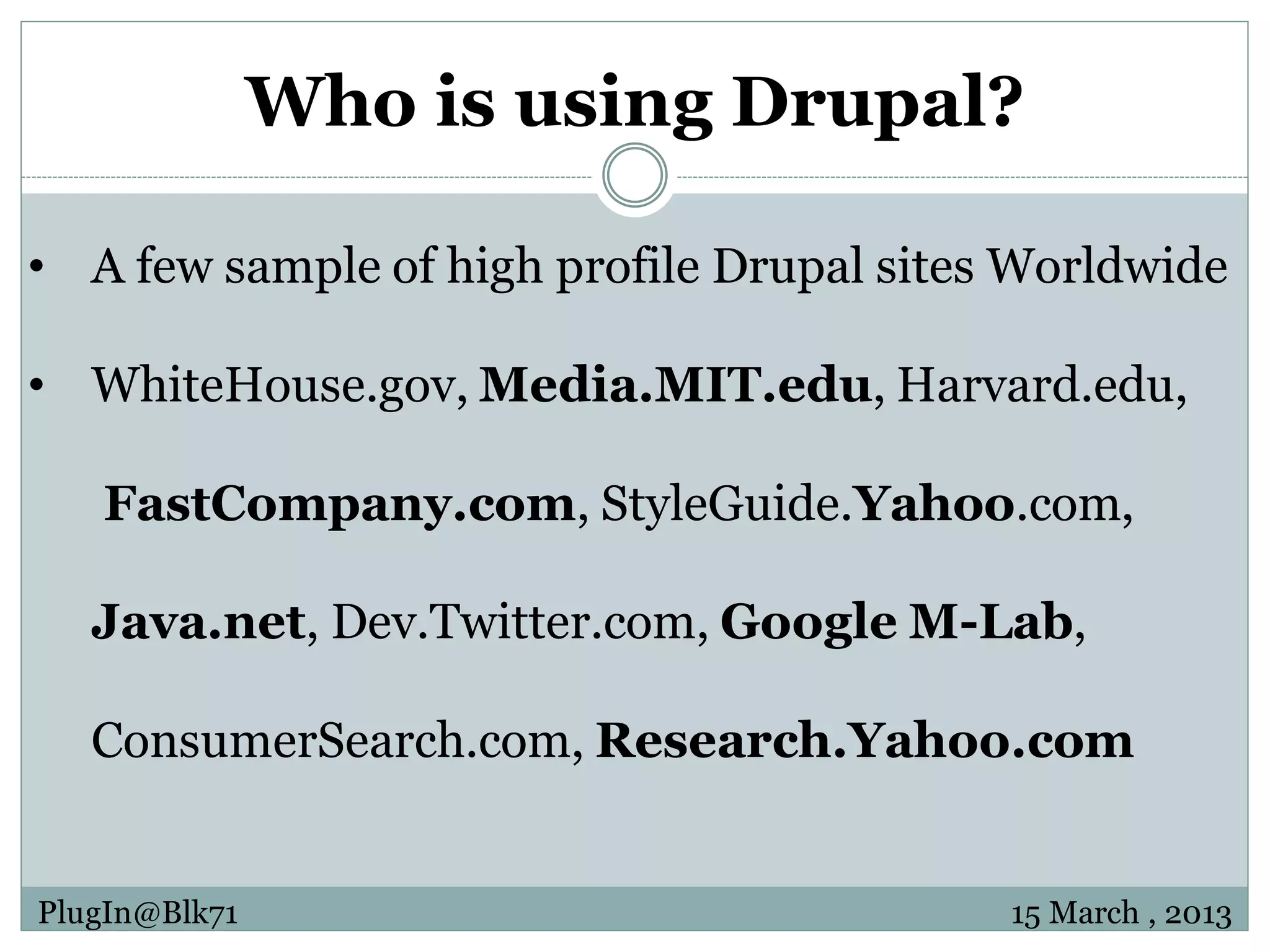 Who is using Drupal? • A few sample of high profile Drupal sites Worldwide • WhiteHouse.gov, Media.MIT.edu, Harvard.edu, FastCompany.com, StyleGuide.Yahoo.com, Java.net, Dev.Twitter.com, Google M-Lab, ConsumerSearch.com, Research.Yahoo.com PlugIn@Blk71 15 March , 2013 