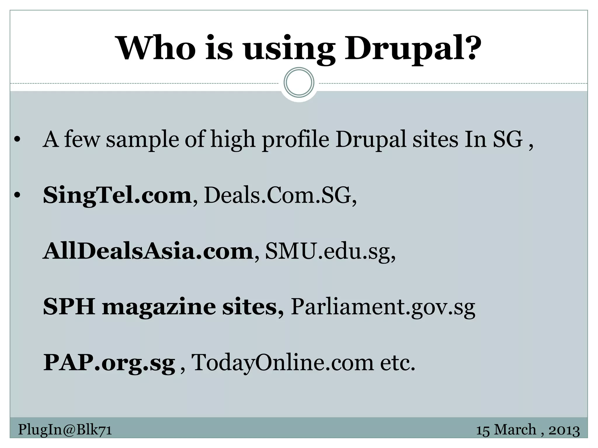 Who is using Drupal? • A few sample of high profile Drupal sites In SG , • SingTel.com, Deals.Com.SG, AllDealsAsia.com, SMU.edu.sg, SPH magazine sites, Parliament.gov.sg PAP.org.sg , TodayOnline.com etc. PlugIn@Blk71 15 March , 2013 