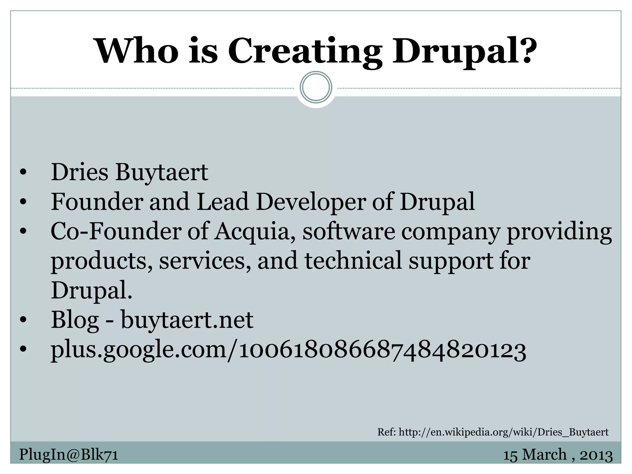 Who is Creating Drupal? • Dries Buytaert • Founder and Lead Developer of Drupal • Co-Founder of Acquia, software company providing products, services, and technical support for Drupal. • Blog - buytaert.net • plus.google.com/100618086687484820123 Ref: http://en.wikipedia.org/wiki/Dries_Buytaert PlugIn@Blk71 15 March , 2013 