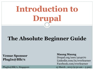 Introduction to
               Drupal

    The Absolute Beginner Guide

                          Maung Maung
Venue Sponsor             Drupal.org/user/404070
PlugIn@Blk71              Linkedin.com/in/everlearner
                          Facebook.com/everlearner
PlugIn@Blk71, Singapore   15 March , 2013 (9:30 am – 5 pm)
 