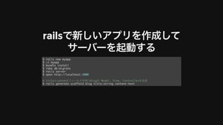 railsで新しいアプリを作成して
サーバーを起動する
$ rails new myapp
$ cd myapp
$ bundle install
$ rake db:migrate
$ rails server
$ open http://localhost:3000
# titleとcontentフィールドを持つblogの Model, View, Controllerを⽣成
$ rails generate scaffold blog title:string content:text
 