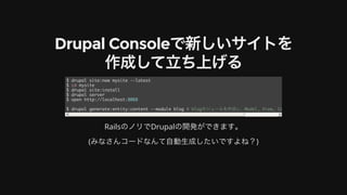 Drupal	Consoleで新しいサイトを
作成して⽴ち上げる
RailsのノリでDrupalの開発ができます。
(みなさんコードなんて⾃動⽣成したいですよね？)
$ drupal site:new mysite --latest
$ cd mysite
$ drupal site:install
$ drupal server
$ open http://localhost:8088
$ drupal generate:entity:content --module blog # blogモジュールを作成し、Model, View, Controllerを⽣成
 