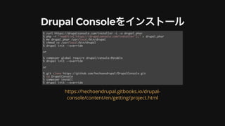 Drupal	Consoleをインストール
$ curl https://drupalconsole.com/installer -L -o drupal.phar
$ php -r "readfile('https://drupalconsole.com/installer');" > drupal.phar
$ mv drupal.phar /usr/local/bin/drupal
$ chmod +x /usr/local/bin/drupal
$ drupal init --override
or
$ composer global require drupal/console:@stable
$ drupal init --override
or
$ git clone https://github.com/hechoendrupal/DrupalConsole.git
$ cd DrupalConsole
$ composer install
$ drupal init --override
https://hechoendrupal.gitbooks.io/drupal-
console/content/en/getting/project.html
 