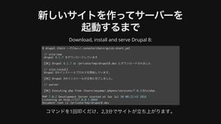 新しいサイトを作ってサーバーを
起動するまで
Download,	install	and	serve	Drupal	8:
コマンドを1回叩くだけ、2,3分でサイトが⽴ち上がります。
$ drupal chain --file=~/.console/chain/quick-start.yml
// site:new
drupal 8.1.7 をダウンロードしています
[OK] Drupal 8.1.7 は /private/tmp/drupal8.dev にダウンロードされました
// site:install
Drupal 8のインストールプロセスを開始しています。
[OK] Drupal 8のインストールが正常に完了しました。
// server
[OK] Executing php from /Users/aoyama/.phpenv/versions/7.0.2/bin/php.
PHP 7.0.2 Development Server started at Sat Jul 30 00:22:43 2016
Listening on http://127.0.0.1:8088
Document root is /private/tmp/drupal8.dev
 