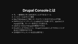 Drupal	Consoleとは
今、⼀番簡単に早くD8を試すことができるツール
インストールはすごく簡単
MacやWindows上で動くローカルサイトを3分で⽴ち上げ可能
PHPのビルドインサーバーとsqliteだけでも動くので、apacheとか
mysqlは不要。サーバー苦⼿な⼈でも使える。
railsのようなCLIでdrupalの開発ができる
Drushにしかできないこと、Drupal	Consoleにしかできないことが
あるので併⽤がおすすめ
⽇本語のドキュメントを近⽇公開予定！
 