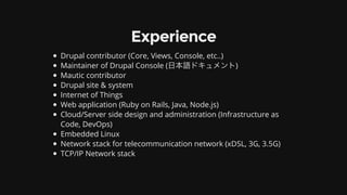 Experience
Drupal	contributor	(Core,	Views,	Console,	etc..)
Maintainer	of	Drupal	Console	(⽇本語ドキュメント)
Mautic	contributor
Drupal	site	&	system
Internet	of	Things
Web	application	(Ruby	on	Rails,	Java,	Node.js)
Cloud/Server	side	design	and	administration	(Infrastructure	as
Code,	DevOps)
Embedded	Linux
Network	stack	for	telecommunication	network	(xDSL,	3G,	3.5G)
TCP/IP	Network	stack
 