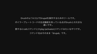 DrushのようにCLIでDrupalを操作するためのツールです。
ボイラープレートコードの⽣成機能を持っている点がDrushとの⼤きな
違いです。
要するにrailsコマンドとかplay	(activator)コマンドみたいなやつです。
コマンド名はそのまま「drupal」です。
 