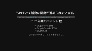 ものすごく活発に開発が進められています。
ここ1年間のコミット数
Drupal	core:	2118
Drupal	Console:	2526
Drush:	622
なにげにcoreよりコミット多かったり..
$ git log --since=2015-07-01 --until=2016-06-30 --oneline --no-merges | wc -l
 
